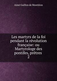 Les martyrs de la foi pendant la r?volution fran?aise: ou Martyrologe des pontifes, pr?tres .
