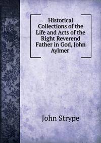 Historical Collections of the Life and Acts of the Right Reverend Father in God, John Aylmer .