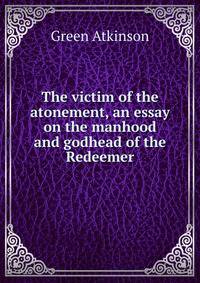 The victim of the atonement, an essay on the manhood and godhead of the Redeemer