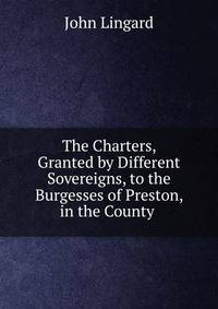 The Charters, Granted by Different Sovereigns, to the Burgesses of Preston, in the County .