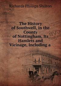 The History of Southwell, in the County of Nottingham, Its Hamlets and Vicinage, Including a .