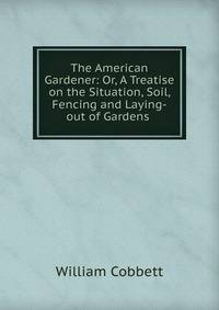 The American Gardener: Or, A Treatise on the Situation, Soil, Fencing and Laying-out of Gardens .