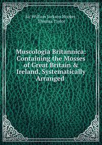 Muscologia Britannica: Containing the Mosses of Great Britain &amp; Ireland, Systematically Arranged .