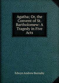 Agatha; Or, the Convent of St. Bartholomew: A Tragedy in Five Acts