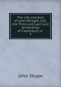The Life and Acts of John Whitgift, D.D., the Third and Last Lord Archbishop of Canterbury in .. 3