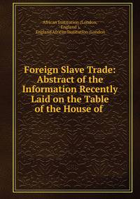 Foreign Slave Trade: Abstract of the Information Recently Laid on the Table of the House of .