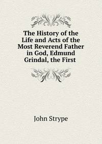 The History of the Life and Acts of the Most Reverend Father in God, Edmund Grindal, the First .