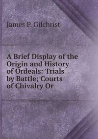 A Brief Display of the Origin and History of Ordeals: Trials by Battle; Courts of Chivalry Or .