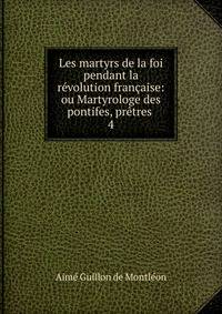 Les martyrs de la foi pendant la r?volution fran?aise: ou Martyrologe des pontifes, pr?tres .