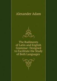 The Rudiments of Latin and English Grammar: Designed to Facilitate the Study of Both Languages .