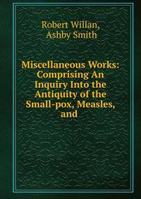 Miscellaneous Works: Comprising An Inquiry Into the Antiquity of the Small-pox, Measles, and .