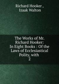 The Works of Mr. Richard Hooker: In Eight Books : Of the Laws of Ecclesiastical Polity, with .. 2