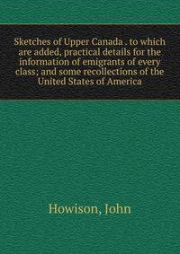 Sketches of Upper Canada . to which are added, practical details for the information of emigrants of every class; and some recollections of the United States of America