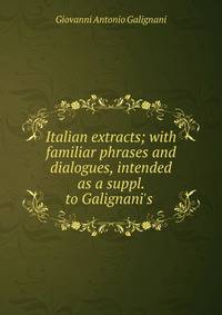 Italian extracts; with familiar phrases and dialogues, intended as a suppl. to Galignani's .