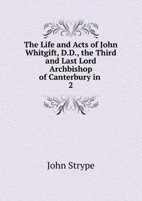 The Life and Acts of John Whitgift, D.D., the Third and Last Lord Archbishop of Canterbury in .. 2