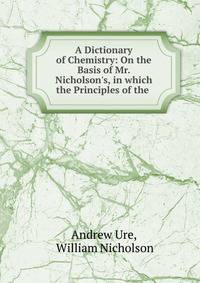 A Dictionary of Chemistry: On the Basis of Mr. Nicholson's, in which the Principles of the .