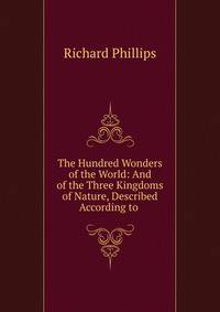 The Hundred Wonders of the World: And of the Three Kingdoms of Nature, Described According to .