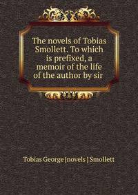 The novels of Tobias Smollett. To which is prefixed, a memoir of the life of the author by sir .