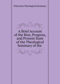 A Brief Account of the Rise, Progress, and Present State of the Theological Seminary of the .