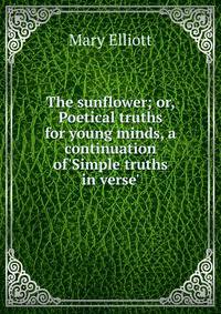 The sunflower; or, Poetical truths for young minds, a continuation of'Simple truths in verse'.