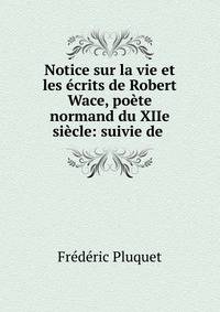 Notice sur la vie et les ecrits de Robert Wace, poete normand du XIIe siecle: suivie de .