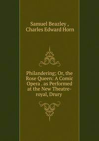 Philandering; Or, the Rose Queen: A Comic Opera . as Performed at the New Theatre-royal, Drury .