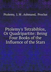 Ptolemy's Tetrabiblos, Or Quadripartite: Being Four Books of the Influence of the Stars