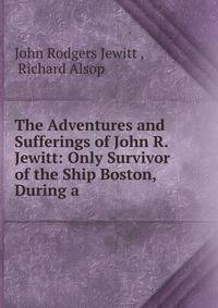 The Adventures and Sufferings of John R. Jewitt: Only Survivor of the Ship Boston, During a .