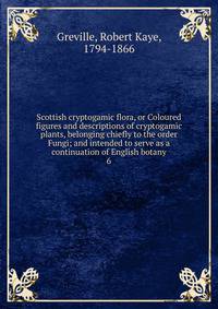 Scottish cryptogamic flora, or Coloured figures and descriptions of cryptogamic plants, belonging chiefly to the order Fungi; and intended to serve as a continuation of English botany. 6