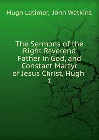 The Sermons of the Right Reverend Father in God, and Constant Martyr of Jesus Christ, Hugh .. 1