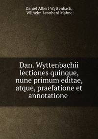 Dan. Wyttenbachii lectiones quinque, nune primum editae, atque, praefatione et annotatione .