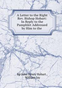 A Letter to the Right Rev. Bishop Hobart: In Reply to the Pamphlet Addressed by Him to the .
