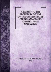 A REPORT TO THE SECRETARY OF WAR OF THE UNITED STATES ON INDIAN AFFAIRS, COMPRISING A NARRATIVE .