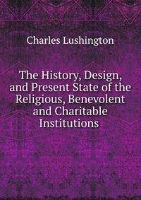 The History, Design, and Present State of the Religious, Benevolent and Charitable Institutions .