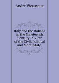Italy and the Italians in the Nineteenth Century: A View of the Civil, Political and Moral State .