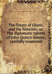 The Treaty of Ghent, and the fisheries; or, The diplomatic talents of John Quincy Adams, candidly examined