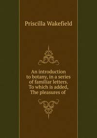 An introduction to botany, in a series of familiar letters. To which is added, The pleasures of .