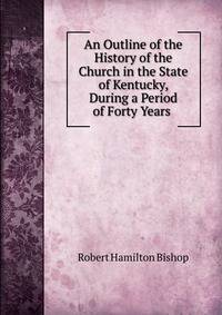 An Outline of the History of the Church in the State of Kentucky, During a Period of Forty Years .