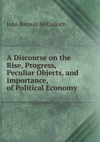 A Discourse on the Rise, Progress, Peculiar Objects, and Importance, of Political Economy .