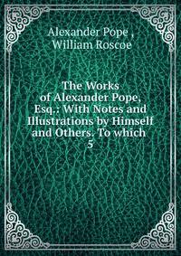 The Works of Alexander Pope, Esq.: With Notes and Illustrations by Himself and Others. To which .. 5