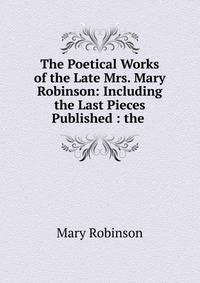 The Poetical Works of the Late Mrs. Mary Robinson: Including the Last Pieces Published : the .