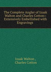 The Complete Angler of Izaak Walton and Charles Cotton:: Extensively Embellished with Engravings .