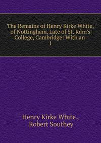 The Remains of Henry Kirke White, of Nottingham, Late of St. John's College, Cambridge: With an .