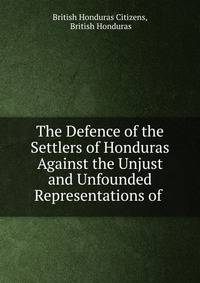 The Defence of the Settlers of Honduras Against the Unjust and Unfounded Representations of .