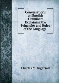 Conversations on English Grammar: Explaining the Principles and Rules of the Language .