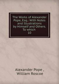 The Works of Alexander Pope, Esq.: With Notes and Illustrations by Himself and Others. To which .. 10