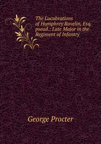 The Lucubrations of Humphrey Ravelin, Esq. pseud.: Late Major in the Regiment of Infantry .