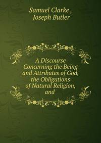 A discourse concerning the being and attributes of God, the obligations of natural religion, and the truth and certainty of the Christian revelation