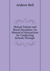 Mutual Tuition and Moral Discipline; Or, Manual of Instructions for Conducting Schools Through .