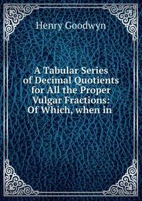 A Tabular Series of Decimal Quotients for All the Proper Vulgar Fractions: Of Which, when in .